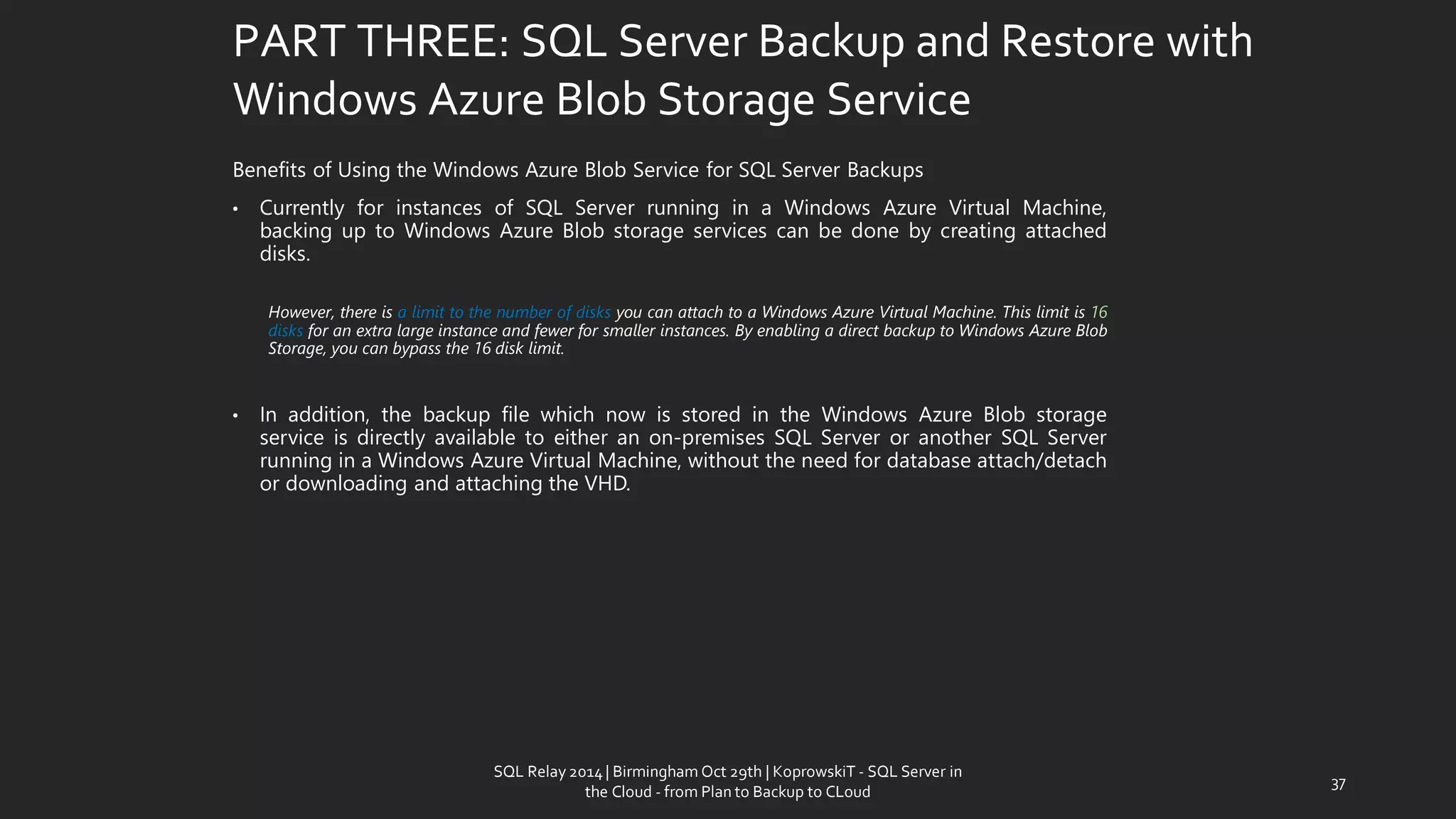 PART THREE: SQL Server Backup and Restore with Windows Azure Blob Storage Service 
BenefitsofUsingtheWindowsAzureBlobServiceforSQLServerBackups 
•CurrentlyforinstancesofSQLServerrunninginaWindowsAzureVirtualMachine, backinguptoWindowsAzureBlobstorageservicescanbedonebycreatingattacheddisks. 
However,thereisalimittothenumberofdisksyoucanattachtoaWindowsAzureVirtualMachine.Thislimitis16disksforanextralargeinstanceandfewerforsmallerinstances.ByenablingadirectbackuptoWindowsAzureBlobStorage,youcanbypassthe16disklimit. 
•Inaddition,thebackupfilewhichnowisstoredintheWindowsAzureBlobstorageserviceisdirectlyavailabletoeitheranon-premisesSQLServeroranotherSQLServerrunninginaWindowsAzureVirtualMachine,withouttheneedfordatabaseattach/detachordownloadingandattachingtheVHD. 
37 
SQL Relay 2014 | Birmingham Oct 29th | KoprowskiT - SQL Server in 
the Cloud - from Plan to Backup to CLoud 
 