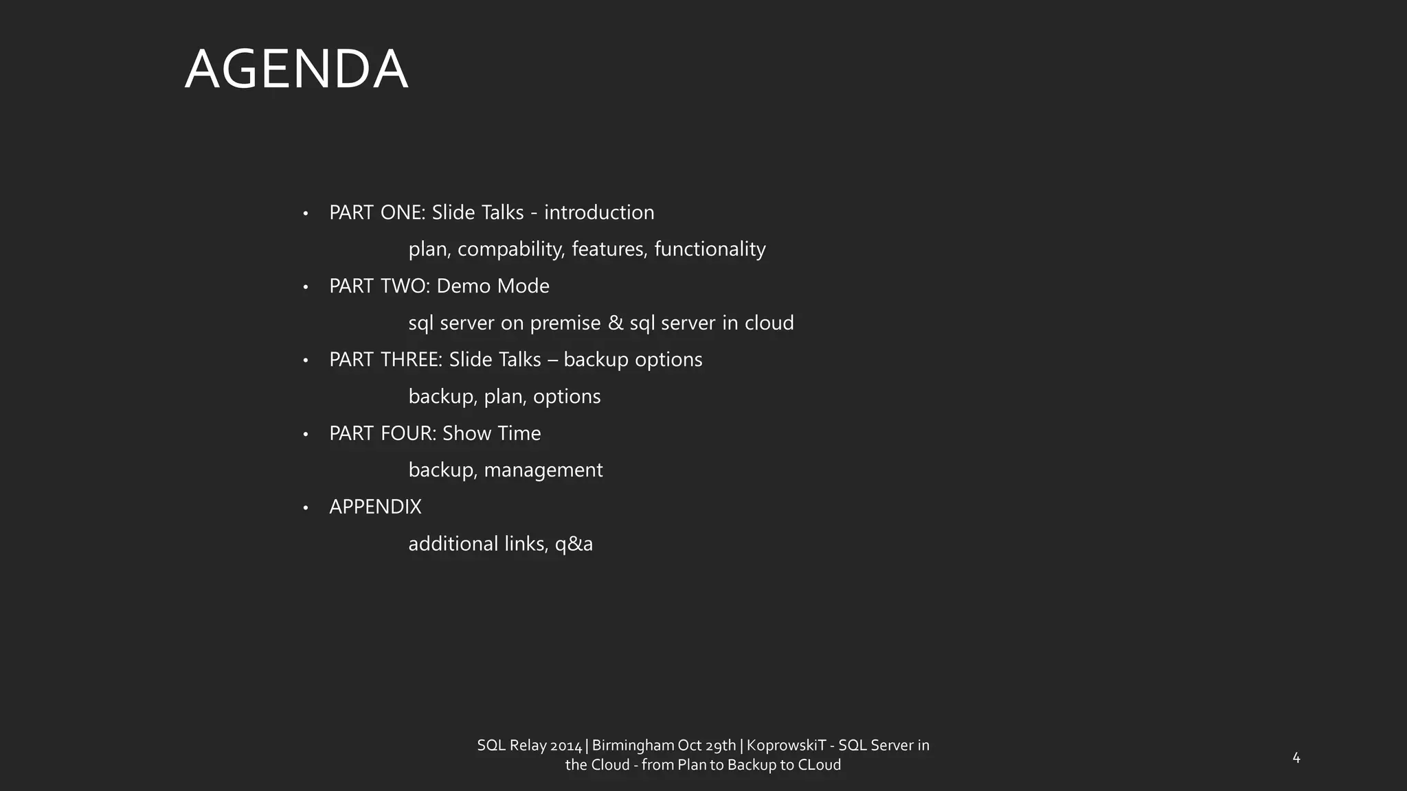 AGENDA 
•PART ONE: Slide Talks -introduction 
plan, compability, features, functionality 
•PART TWO: Demo Mode 
sql server on premise & sql server in cloud 
•PART THREE: Slide Talks –backup options 
backup, plan, options 
•PART FOUR: Show Time 
backup, management 
•APPENDIX 
additional links, q&a 
SQL Relay 2014 | Birmingham Oct 29th | KoprowskiT - SQL Server in 
the Cloud - from Plan to Backup to CLoud 
4 
 