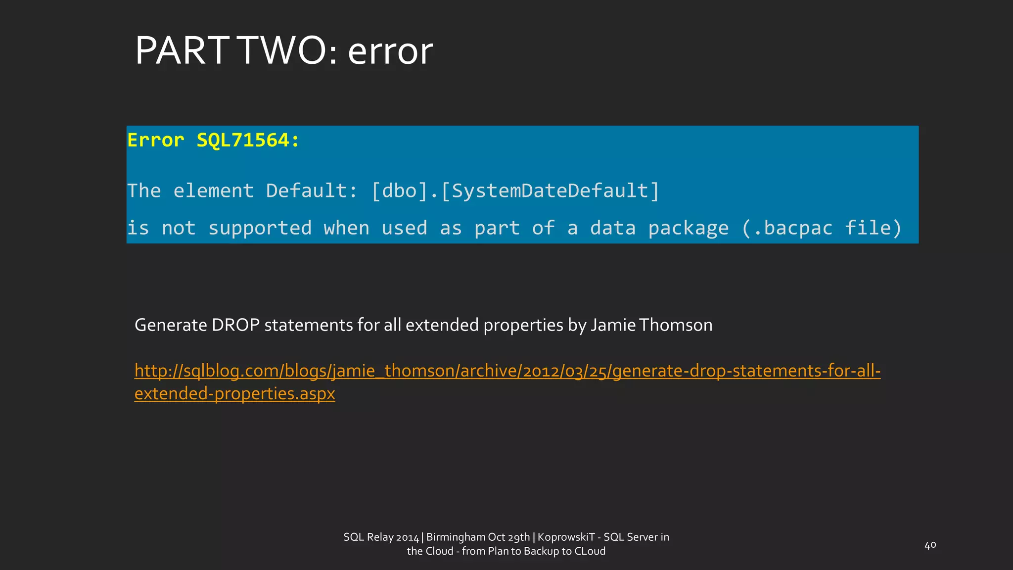 PART TWO: error 
SQL Relay 2014 | Birmingham Oct 29th | KoprowskiT - SQL Server in 
the Cloud - from Plan to Backup to CLoud 
40 
Error SQL71564: 
The element Default: [dbo].[SystemDateDefault] 
is not supported when used as part of a data package (.bacpac file) 
Generate DROP statements for all extended propertiesby Jamie Thomson 
http://sqlblog.com/blogs/jamie_thomson/archive/2012/03/25/generate-drop-statements-for-all- extended-properties.aspx  