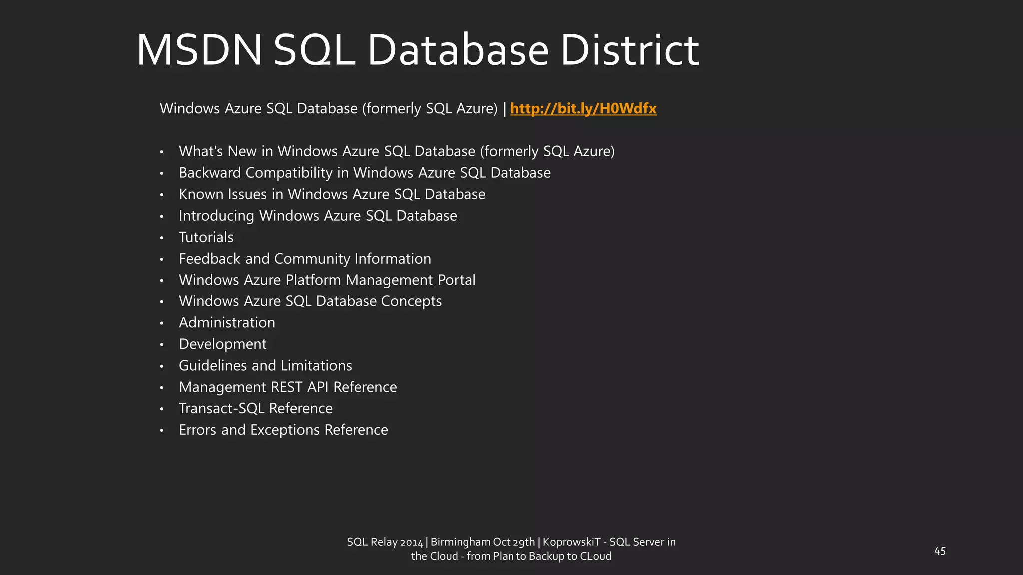 MSDN SQL Database District 
Windows Azure SQL Database (formerly SQL Azure)| http://bit.ly/H0Wdfx 
•What's New in Windows Azure SQL Database (formerly SQL Azure) 
•Backward Compatibility in Windows Azure SQL Database 
•Known Issues in Windows Azure SQL Database 
•Introducing Windows Azure SQL Database 
•Tutorials 
•Feedback and Community Information 
•Windows Azure Platform Management Portal 
•Windows Azure SQL Database Concepts 
•Administration 
•Development 
•Guidelines and Limitations 
•Management REST API Reference 
•Transact-SQL Reference 
•Errors and Exceptions Reference 
SQL Relay 2014 | Birmingham Oct 29th | KoprowskiT - SQL Server in 
the Cloud - from Plan to Backup to CLoud 
45 
 