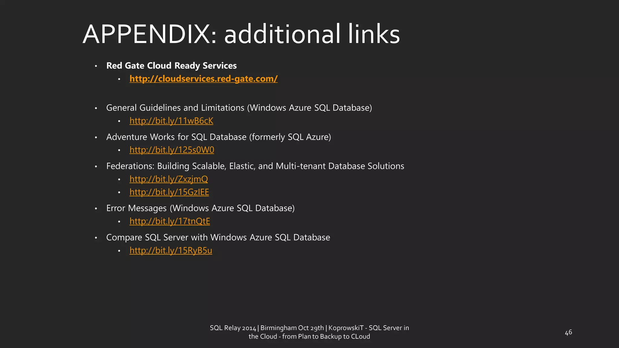 APPENDIX: additionallinks 
•Red Gate Cloud Ready Services 
•http://cloudservices.red-gate.com/ 
•General Guidelines and Limitations (Windows Azure SQL Database) 
•http://bit.ly/11wB6cK 
•Adventure Works for SQL Database (formerly SQL Azure) 
•http://bit.ly/125s0W0 
•Federations: Building Scalable, Elastic, and Multi-tenant Database Solutions 
•http://bit.ly/ZxzjmQ 
•http://bit.ly/15GzIEE 
•Error Messages (Windows Azure SQL Database) 
•http://bit.ly/17tnQtE 
•Compare SQL Server with Windows Azure SQL Database 
•http://bit.ly/15RyB5u 
SQL Relay 2014 | Birmingham Oct 29th | KoprowskiT - SQL Server in 
the Cloud - from Plan to Backup to CLoud 
46 
 