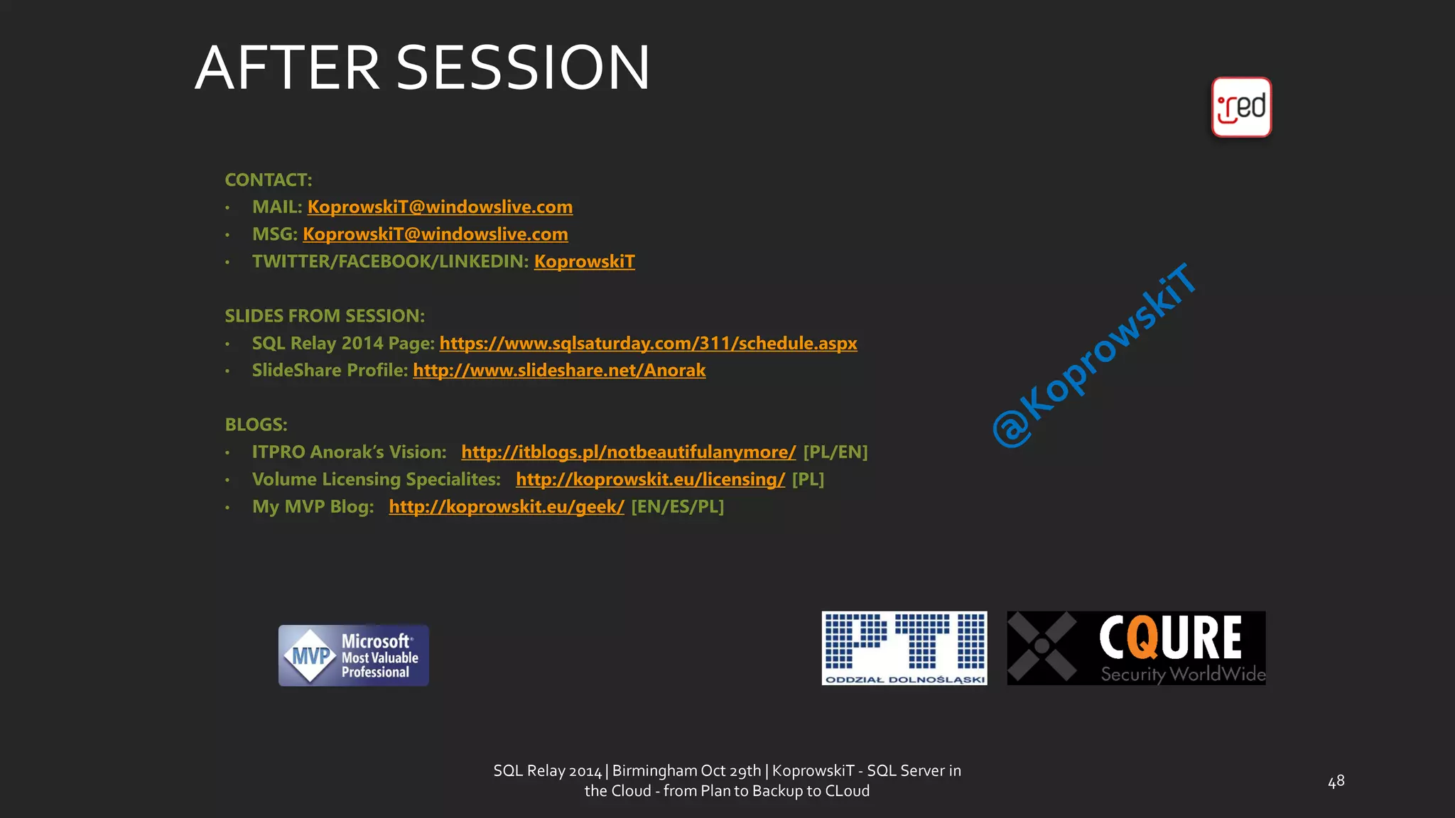 AFTER SESSION 
CONTACT: 
•MAIL: KoprowskiT@windowslive.com 
•MSG: KoprowskiT@windowslive.com 
•TWITTER/FACEBOOK/LINKEDIN: KoprowskiT 
SLIDES FROM SESSION: 
•SQL Relay2014 Page: https://www.sqlsaturday.com/311/schedule.aspx 
•SlideShareProfile: http://www.slideshare.net/Anorak 
BLOGS: 
•ITPRO Anorak’sVision: http://itblogs.pl/notbeautifulanymore/[PL/EN] 
•Volume LicensingSpecialites: http://koprowskit.eu/licensing/[PL] 
•My MVP Blog: http://koprowskit.eu/geek/[EN/ES/PL] 
SQL Relay 2014 | Birmingham Oct 29th | KoprowskiT - SQL Server in 
the Cloud - from Plan to Backup to CLoud 
48 
 