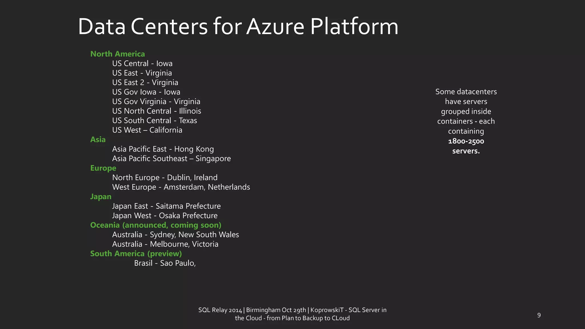 Data Centersfor AzurePlatform 
SQL Relay 2014 | Birmingham Oct 29th | KoprowskiT - SQL Server in 
the Cloud - from Plan to Backup to CLoud 
9 
North America 
US Central -Iowa 
US East -Virginia 
US East 2 -Virginia 
US GovIowa -Iowa 
US GovVirginia -Virginia 
US North Central -Illinois 
US South Central -Texas 
US West –California 
Asia 
Asia Pacific East -Hong Kong 
Asia Pacific Southeast –Singapore 
Europe 
North Europe -Dublin, Ireland 
West Europe -Amsterdam, Netherlands 
Japan 
Japan East -Saitama Prefecture 
Japan West -Osaka Prefecture 
Oceania (announced, coming soon) 
Australia -Sydney, New South Wales 
Australia -Melbourne, Victoria 
SouthAmerica(preview) 
Brasil-Sao Paulo, 
Some datacenters have servers grouped inside containers -each containing 
1800-2500 servers.  