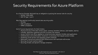 Security Requirementsfor AzurePlatform 
AsaServiceProviderMicrosofthasanobligationtopassingtheseveralrulesforsecurity: 
•ISO/IEC27001:2005 
•SAS70Type1andII 
Alsotheypassing(continuisly)severaldatasecuringaudits: 
•PCIDSS 
•SOXcompliance 
•HIPAAcompliance 
AndofcourserequirementsforDataCenters: 
•Physical security of the data centers (locks, cameras, biometric devices, card readers, alarms) 
•Firewalls, application gateways and IDS to protect the network 
•Access Control Lists (ACLs) applied to virtual local area networks (VLANs) and applications 
•Authentication and authorization of persons or processes that request access to data 
•Hardening of the servers and operating system instances 
•Redundant internal and external DNS infrastructure with restricted write access 
•Securing of virtual machine objects 
•Securing of static and dynamic storage containers 
10 
SQL Relay 2014 | Birmingham Oct 29th | KoprowskiT - SQL Server in 
the Cloud - from Plan to Backup to CLoud 
 