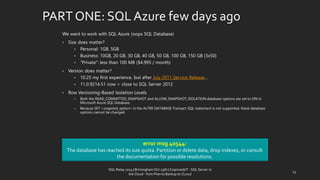 PART ONE: SQL Azurefewdaysago 
We want to work with SQL Azure (oops SQL Database) 
•Size doesmatter? 
•Personal: 1GB, 5GB 
•Business: 10GB, 20GB, 30GB, 40GB, 50GB, 100GB, 150GB (3x50) 
•“Private”: less than 100 MB ($4.995 / month) 
•Version doesmatter? 
•10.25 my firstexperience, but afterJuly 2011 Service Release… 
•11.0.9214.51 now > close to SQL Server 2012 
•Row Versioning-Based Isolation Levels 
•Both the READ_COMMITTED_SNAPSHOT and ALLOW_SNAPSHOT_ISOLATION database options are set to ON in Microsoft Azure SQL Database. 
•Because SET<snapshot_option>in the ALTER DATABASE Transact-SQL statement is not supported, these database options cannot be changed. 
error msg 40544: 
The database has reached its size quota. Partition or delete data, drop indexes, or consult the documentation for possible resolutions. 
13 
SQL Relay 2014 | Birmingham Oct 29th | KoprowskiT - SQL Server in 
the Cloud - from Plan to Backup to CLoud 
 