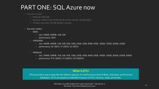 PART ONE: SQL Azurenow 
•Size doesmatter? 
•Personal: 1GB, 5GB 
•Business: 10GB, 20GB, 30GB, 40GB, 50GB, 100GB, 150GB (3x50) 
•“Private”: less than 100 MB ($4.995 / month) 
•Size doesmatter! 
•BASIC 
•size: 100MB, 500MB, 1GB, 2GB 
•performance: 5DTU 
•STANDARD 
•size: 100MB, 500MB, 1GB, 2GB, 5GB, 10GB, 20GB, 30GB, 40GB, 50GB, 100GB, 150GB, 200GB, 250GB 
•performance: S0 10DTU, S1 20DTU, S2 50DTU 
•PREMIUM 
•size: 100MB, 500MB, 1GB, 2GB, 5GB, 10GB, 20GB, 30GB, 40GB, 50GB, 100GB, 150GB, 200GB, 250GB, 500GB 
•performance: P10 100DTU, P2 200DTU, SP3 800DTU 
WhatisDTU 
DTUs provide a way to describe the relative capacity of a performance level of Basic, Standard, and Premium databases. DTUs are based on a blended measure of CPU, memory, reads, and writes. 
14 
SQL Relay 2014 | Birmingham Oct 29th | KoprowskiT - SQL Server in 
the Cloud - from Plan to Backup to CLoud 
 