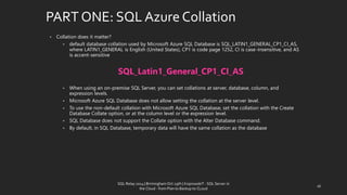 PART ONE: SQL AzureCollation 
•Collationdoes it matter? 
•default database collation used by Microsoft Azure SQL Database is SQL_LATIN1_GENERAL_CP1_CI_AS, where LATIN1_GENERAL is English (United States), CP1 is code page 1252, CI is case-insensitive, and AS is accent-sensitive 
SQL_Latin1_General_CP1_CI_AS 
•When using an on-premiseSQL Server, you can set collations at server, database, column, and expression levels. 
•Microsoft Azure SQL Database does not allow setting the collation at the server level. 
•To use the non-default collation with Microsoft Azure SQL Database, set the collation with the Create Database Collate option, or at the column level or the expression level. 
•SQL Database does not support the Collate option with the Alter Database command. 
•By default, in SQL Database, temporary data will have the same collation as the database 
16 
SQL Relay 2014 | Birmingham Oct 29th | KoprowskiT - SQL Server in 
the Cloud - from Plan to Backup to CLoud 
 