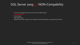 SQLServer 2005 {9.0} NON-Compability 
•Common Language Runtime (CLR) and CLR User-Defined Types 
•Database Mirroring 
•Service Broker 
•Table Partitioning 
•Typed XML and XML indexing is not supported. The XML data type is supported by SQL Azure. 
17 
SQL Relay 2014 | Birmingham Oct 29th | KoprowskiT - SQL Server in 
the Cloud - from Plan to Backup to CLoud 
 