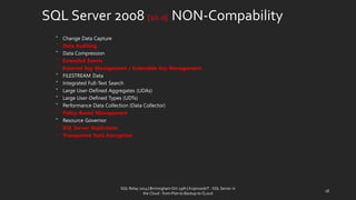 SQL Server 2008 {10.0} NON-Compability 
•Change Data Capture 
•Data Auditing 
•Data Compression 
•Extended Events 
•External Key Management / Extensible Key Management 
•FILESTREAM Data 
•Integrated Full-Text Search 
•Large User-Defined Aggregates (UDAs) 
•Large User-Defined Types (UDTs) 
•Performance Data Collection (Data Collector) 
•Policy-Based Management 
•Resource Governor 
•SQL Server Replication 
•Transparent Data Encryption 
18 
SQL Relay 2014 | Birmingham Oct 29th | KoprowskiT - SQL Server in 
the Cloud - from Plan to Backup to CLoud 
 