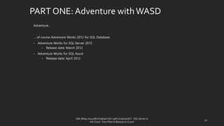 PART ONE: Adventure with WASD 
Adventure… 
… of course Adventure Works 2012 for SQL Database 
•Adventure Works for SQL Server 2012 
•Release date: March 2012 
•Adventure Works for SQL Azure 
•Release date: April 2012 
SQL Relay 2014 | Birmingham Oct 29th | KoprowskiT - SQL Server in 
the Cloud - from Plan to Backup to CLoud 
20 
 