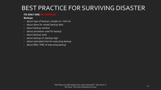 ITS ONLY ONE: BE PREPARED 
Backups 
•abouttypeof backup ( simplerm/ fullrm) 
•aboutplace for storedbackup data 
•aboutbackup window 
•aboutprocedureusedfor backup 
•aboutbackup tools 
•aboutbackup of „backup logs” 
•about estimated time for executing backup 
•about REAL TIME of executing backup 
BEST PRACTICE FOR SURVIVING DISASTER 
25 
SQL Relay 2014 | Birmingham Oct 29th | KoprowskiT - SQL Server in 
the Cloud - from Plan to Backup to CLoud 
 