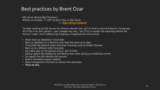 Best practicesby BrentOzar 
SQL Server Backup Best Practices| 
Written on October 17, 2007 by Brent Ozarin SQL Server 
>> http://bit.ly/12oXm4h 
I’ve been backing up SQL Servers for almost a decade now, and it’s time to share the lessons I’ve learned. All of this is my own opinion –your mileage may vary –but I’ll try to explain the reasoning behind the choices I make. I won’t address log shipping or snapshots this time around. 
•Never back up databases to local disk. 
•Back up databases to a fileshare, then back the share up to tape. 
•Cost justify the network share with lower licensing costs & simpler backups. 
•Back up to a different SAN if possible. 
•My sweet spot for the backup array is raid 10 SATA. 
•Backup agents like NetBackupand Backup Exec mean giving up scheduling control. 
•Do regular fire drill rebuilds and restores. 
•Build a standalone restore testbed. 
•Keep management informed on restore time estimates. 
•Trust no one. 
29 
SQL Relay 2014 | Birmingham Oct 29th | KoprowskiT - SQL Server in 
the Cloud - from Plan to Backup to CLoud 
 