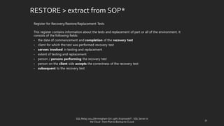 Register for Recovery/Restore/ReplacementTests 
This registercontains information aboutthe testsand replacementof part or allof the environment.It consistsof the followingfields: 
•the date of commencementand completionofthe recoverytest 
•clientfor which thetestwas performedrecoverytest 
•serversinvolvedin testingand replacement 
•extent of testingand replacement 
•person/ personsperforming therecoverytest 
•person on theclientsideacceptsthe correctness ofthe recoverytest 
•subsequentto the recoverytest 
RESTORE > extractfrom SOP* 
31 
SQL Relay 2014 | Birmingham Oct 29th | KoprowskiT - SQL Server in 
the Cloud - from Plan to Backup to CLoud 
 