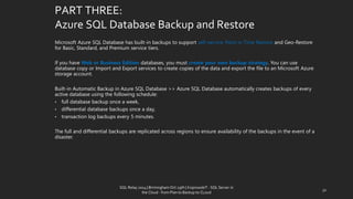 PART THREE: Azure SQL Database Backup and Restore 
Microsoft Azure SQL Database has built-in backups to support self-service Point in Time Restore and Geo-Restore for Basic, Standard, and Premium service tiers. 
If you have Web or Business Edition databases, you must create your own backup strategy. You can use database copy or Import and Export services to create copies of the data and export the file to an Microsoft Azure storage account. 
Built-in Automatic Backup in Azure SQL Database>> Azure SQL Database automatically creates backups of every active database using the following schedule: 
•fulldatabase backup once a week, 
•differential database backups once a day, 
•transaction log backups every 5 minutes. 
The full and differential backups are replicated across regions to ensure availability of the backups in the event of a disaster. 
32 
SQL Relay 2014 | Birmingham Oct 29th | KoprowskiT - SQL Server in 
the Cloud - from Plan to Backup to CLoud 
 
