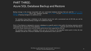 PART THREE: Azure SQL Database Backup and Restore 
BackupstorageisthestorageassociatedwithyourautomateddatabasebackupsthatareusedforPointinTimeRestoreandGeo-Restore.AzureSQLDatabaseprovidesupto200%ofyourmaximumprovisioneddatabasestorageofbackupstorageatnoadditionalcost. 
Forexample,ifyouhaveadatabaseintheStandardservicetierwithaprovisionedsizeof250GB,youwillbeprovidedwith500GBofbackupstorageatnoadditionalcharge. 
PointinTimeRestoreisdesignedtorecoveradatabasetoaspecificpointintimewithinthebackupretentionperiodsupportedbytheservicetierofthedatabase.Restoringcreatesanewdatabasewiththesameservicetierthatwasinuseatthechosenrestorepointandthelowestperformancelevelsupportedbythattier. 
Forexample,ifyourestoreadatabasewhichwassettoPremiumatthespecifiedrestorepointintime,thenewdatabasewillalsobeaPremiumdatabaseandtheperformancelevelissettoP1 
33 
SQL Relay 2014 | Birmingham Oct 29th | KoprowskiT - SQL Server in 
the Cloud - from Plan to Backup to CLoud 
 