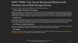 PART THREE: SQL Server Backup and Restore with Windows Azure Blob Storage Service 
BenefitsofUsingtheWindowsAzureBlobServiceforSQLServerBackups 
•Flexible,reliable,andlimitlessoff-sitestorage: 
StoringyourbackupsonWindowsAzureBlobservicecanbeaconvenient,flexible,andeasytoaccessoff-siteoption. Creatingoff-sitestorageforyourSQLServerbackupscanbeaseasyasmodifyingyourexistingscripts/jobsBychoosingtogeoreplicatetheBlobstorageyouhaveanextralayerofprotectionintheeventofadisasterthatcouldaffectthewholeregion.Inaddition,backupsareavailablefromanywhereandatanytimeandcaneasilybeaccessedforrestores. 
•BackupArchive: 
TheWindowsAzureBlobStorageserviceoffersabetteralternativetotheoftenusedtapeoptiontoarchivebackups. Tapestoragemightrequirephysicaltransportationtoanoff-sitefacilityandmeasurestoprotectthemedia.StoringyourbackupsinWindowsAzureBlobStorageprovidesaninstant,highlyavailable,andadurablearchivingoption. 
•Nooverheadofhardwaremanagement: 
ThereisnooverheadofhardwaremanagementwithWindowsAzureservices.WindowsAzureservicesmanagethehardwareandprovidegeo-replicationforredundancyandprotectionagainsthardwarefailures. 
•CostBenefits: 
Payonlyfortheservicethatisused.Canbecost-effectiveasanoff-siteandbackuparchiveoption.SeetheWindowsAzureBillingConsiderationssectionformoreinformationandlinks. 
36 
SQL Relay 2014 | Birmingham Oct 29th | KoprowskiT - SQL Server in 
the Cloud - from Plan to Backup to CLoud 
 