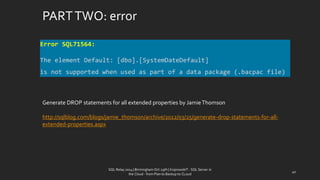 PART TWO: error 
SQL Relay 2014 | Birmingham Oct 29th | KoprowskiT - SQL Server in 
the Cloud - from Plan to Backup to CLoud 
40 
Error SQL71564: 
The element Default: [dbo].[SystemDateDefault] 
is not supported when used as part of a data package (.bacpac file) 
Generate DROP statements for all extended propertiesby Jamie Thomson 
http://sqlblog.com/blogs/jamie_thomson/archive/2012/03/25/generate-drop-statements-for-all- extended-properties.aspx  