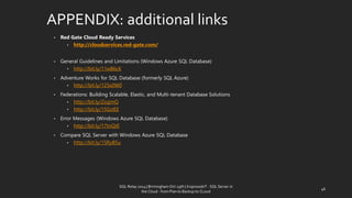 APPENDIX: additionallinks 
•Red Gate Cloud Ready Services 
•http://cloudservices.red-gate.com/ 
•General Guidelines and Limitations (Windows Azure SQL Database) 
•http://bit.ly/11wB6cK 
•Adventure Works for SQL Database (formerly SQL Azure) 
•http://bit.ly/125s0W0 
•Federations: Building Scalable, Elastic, and Multi-tenant Database Solutions 
•http://bit.ly/ZxzjmQ 
•http://bit.ly/15GzIEE 
•Error Messages (Windows Azure SQL Database) 
•http://bit.ly/17tnQtE 
•Compare SQL Server with Windows Azure SQL Database 
•http://bit.ly/15RyB5u 
SQL Relay 2014 | Birmingham Oct 29th | KoprowskiT - SQL Server in 
the Cloud - from Plan to Backup to CLoud 
46 
 