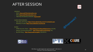 AFTER SESSION 
CONTACT: 
•MAIL: KoprowskiT@windowslive.com 
•MSG: KoprowskiT@windowslive.com 
•TWITTER/FACEBOOK/LINKEDIN: KoprowskiT 
SLIDES FROM SESSION: 
•SQL Relay2014 Page: https://www.sqlsaturday.com/311/schedule.aspx 
•SlideShareProfile: http://www.slideshare.net/Anorak 
BLOGS: 
•ITPRO Anorak’sVision: http://itblogs.pl/notbeautifulanymore/[PL/EN] 
•Volume LicensingSpecialites: http://koprowskit.eu/licensing/[PL] 
•My MVP Blog: http://koprowskit.eu/geek/[EN/ES/PL] 
SQL Relay 2014 | Birmingham Oct 29th | KoprowskiT - SQL Server in 
the Cloud - from Plan to Backup to CLoud 
48 
 