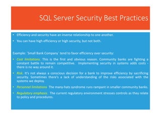 SQL Server Security Best Practices
• Efficiency and security have an inverse relationship to one another.
• You can have high efficiency or high security, but not both.
Example: `Small Bank Company` tend to favor efficiency over security:
• Cost limitations. This is the first and obvious reason. Community banks are fighting a
constant battle to remain competitive. Implementing security in systems adds costs -
there is no way around it.
• Risk. It's not always a conscious decision for a bank to improve efficiency by sacrificing
security. Sometimes there's a lack of understanding of the risks associated with the
systems we deploy.
• Personnel limitations. The many-hats syndrome runs rampant in smaller community banks.
• Regulatory emphasis. The current regulatory environment stresses controls as they relate
to policy and procedures.
 