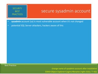 secure sysadmin account
• sysadmin account (sa) is most vulnerable account when it’s not changed
• potential SQL Server attackers, hackers aware of this
SECURITY
BEST
PRACTICES
Best Practice:
change name of sysadmin account after installation
SSMS>Object Explorer>Logins>Rename (right click) / T-SQL
 