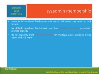 sysadmin membership
• Member of sysadmin fixed-server role can do whatever they want on SQL
Server
• by default sysadmin fixed-server role has CONTROL SERVER permission
granted explicity
• do not explicitly grant CONTROL SERVER for Windows logins, Windows Group
logins and SQL logins
SECURITY
BEST
PRACTICES
Best Practice:
carefully choose the membership of sysadmin fixed-server
 