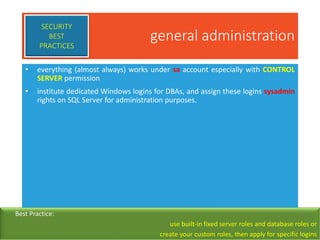 general administration
• everything (almost always) works under sa account especially with CONTROL
SERVER permission
• institute dedicated Windows logins for DBAs, and assign these logins sysadmin
rights on SQL Server for administration purposes.
SECURITY
BEST
PRACTICES
Best Practice:
use built-in fixed server roles and database roles or
create your custom roles, then apply for specific logins
 