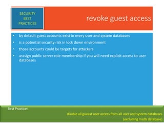 revoke guest access
• by default guest accounts exist in every user and system databases
• is a potential security risk in lock down environment
• those accounts could be targets for attackers
• asssign public server role membership if you will need explicit access to user
databases
SECURITY
BEST
PRACTICES
Best Practice:
disable all gueast user access from all user and system databases
(excluding msdb database)
 