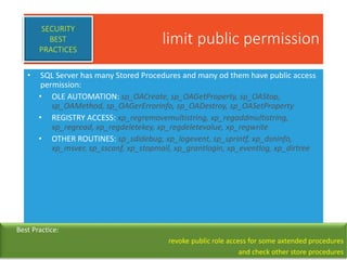 limit public permission
• SQL Server has many Stored Procedures and many od them have public access
permission:
• OLE AUTOMATION: sp_OACreate, sp_OAGetProperty, sp_OAStop,
sp_OAMethod, sp_OAGerErrorInfo, sp_OADestroy, sp_OASetProperty
• REGISTRY ACCESS: xp_regremovemultistring, xp_regaddmultistring,
xp_regread, xp_regdeletekey, xp_regdeletevalue, xp_regwrite
• OTHER ROUTINES: sp_sdidebug, xp_logevent, sp_sprintf, xp_dsninfo,
xp_msver, sp_sscanf, xp_stopmail, xp_grantlogin, xp_eventlog, xp_dirtree
SECURITY
BEST
PRACTICES
Best Practice:
revoke public role access for some axtended procedures
and check other store procedures
 
