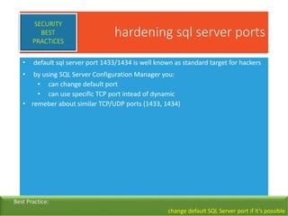 hardening sql server ports
• default sql server port 1433/1434 is well known as standard target for hackers
• by using SQL Server Configuration Manager you:
• can change default port
• can use specific TCP port intead of dynamic
• remeber about similar TCP/UDP ports (1433, 1434)
SECURITY
BEST
PRACTICES
Best Practice:
change default SQL Server port if it’s possible
 