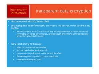 transparent data encryption
• first introduced with SQL Server 2008
• protecting data by performing I/O encryption and decryption for database and
log files
• passphrase (less secure), asymmetric key (strong protection, poor performance),
symmetric key (good performance, strong enough protection), certificate (strong
protection, good performance)
• New functionality for backup:
• takes non-encrypted backup data
• encrypt data before writing to disk
• compression is performed on the backup data first
• then encryption is applied to compressed data
• support for backup to Azure
SQL14 SECURITY
ENHACEMENTS
 