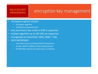 encryption key management
• Encryption options include:
• encryption algorithm
• certificate or asymmetric key
• only asymmetric key reside in EKM is supported
• multiple algorithm up to AES-256 are supported
• manageable by PowerShell, SMO, SSMS, T-SQL
• VERY IMPORTANT:
• asymmetric key or certificate MUST be backed up
• location MUST be different than backup location
• No RESTORE without asymmetric key or certificate
SQL14 SECURITY
ENHACEMENTS
 