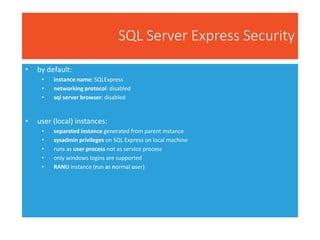 SQL Server Express Security
• by default:
• instance name: SQLExpress
• networking protocol: disabled
• sql server browser: disabled
• user (local) instances:
• separated instance generated from parent instance
• sysadmin privileges on SQL Express on local machine
• runs as user process not as service process
• only windows logins are supported
• RANU instance (run as normal user)
 