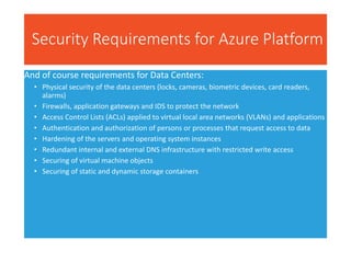 Security Requirements for Azure Platform
And of course requirements for Data Centers:
• Physical security of the data centers (locks, cameras, biometric devices, card readers,
alarms)
• Firewalls, application gateways and IDS to protect the network
• Access Control Lists (ACLs) applied to virtual local area networks (VLANs) and applications
• Authentication and authorization of persons or processes that request access to data
• Hardening of the servers and operating system instances
• Redundant internal and external DNS infrastructure with restricted write access
• Securing of virtual machine objects
• Securing of static and dynamic storage containers
 