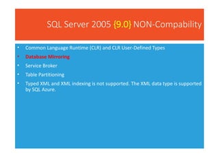SQL Server 2005 {9.0} NON-Compability
• Common Language Runtime (CLR) and CLR User-Defined Types
• Database Mirroring
• Service Broker
• Table Partitioning
• Typed XML and XML indexing is not supported. The XML data type is supported
by SQL Azure.
 