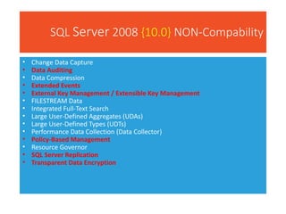 SQL Server 2008 {10.0} NON-Compability
• Change Data Capture
• Data Auditing
• Data Compression
• Extended Events
• External Key Management / Extensible Key Management
• FILESTREAM Data
• Integrated Full-Text Search
• Large User-Defined Aggregates (UDAs)
• Large User-Defined Types (UDTs)
• Performance Data Collection (Data Collector)
• Policy-Based Management
• Resource Governor
• SQL Server Replication
• Transparent Data Encryption
 
