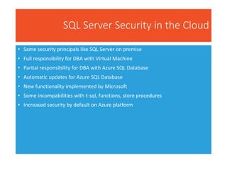 SQL Server Security in the Cloud
• Same security principals like SQL Server on premise
• Full responsibility for DBA with Virtual Machine
• Partial responsibility for DBA with Azure SQL Database
• Automatic updates for Azure SQL Database
• New functionality implemented by Microsoft
• Some incompabilities with t-sql, functions, store procedures
• Increased security by default on Azure platform
 