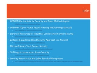 links
• ISECOM (the Institute for Security and Open Methodologies)
• http://www.isecom.org/about-us.html
• OSSTMM (Open Source Security Testing Methodology Manual)
• http://www.isecom.org/research/osstmm.html
• Library of Resources for Industrial Control System Cyber Security
• https://scadahacker.com/library/index.html
• patterns & practices: Cloud Security Approach in a Nutshell
• https://technet.microsoft.com/en-us/ff742848.aspx
• Microsoft Azure Trust Center: Security
• http://azure.microsoft.com/en-us/support/trust-center/security/
• 10 Things to know about Azure Security
• https://technet.microsoft.com/en-us/cloud/gg663906.aspx
• Security Best Practice and Label Security Whitepapers
• http://blogs.msdn.com/b/sqlsecurity/archive/2012/03/07/security-best-practice-and-label-security-whitepapers.aspx
 