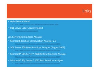 links
• Hello Secure World
• http://www.microsoft.com/click/hellosecureworld/default.mspx
• SQL Server Label Security Toolkit
• http://sqlserverlst.codeplex.com/
SQL Server Best Practices Analyzer
• Microsoft Baseline Configuration Analyzer 2.0
• http://www.microsoft.com/en-us/download/details.aspx?id=16475
• SQL Server 2005 Best Practices Analyzer (August 2008)
• http://www.microsoft.com/en-us/download/details.aspx?id=23864
• Microsoft® SQL Server® 2008 R2 Best Practices Analyzer
• http://www.microsoft.com/en-us/download/details.aspx?id=15289
• Microsoft® SQL Server® 2012 Best Practices Analyzer
• http://www.microsoft.com/en-us/download/details.aspx?id=29302
 