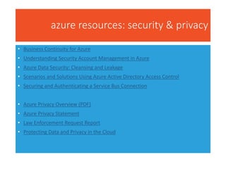 azure resources: security & privacy
• Business Continuity for Azure
• Understanding Security Account Management in Azure
• Azure Data Security: Cleansing and Leakage
• Scenarios and Solutions Using Azure Active Directory Access Control
• Securing and Authenticating a Service Bus Connection
• Azure Privacy Overview (PDF)
• Azure Privacy Statement
• Law Enforcement Request Report
• Protecting Data and Privacy in the Cloud
 