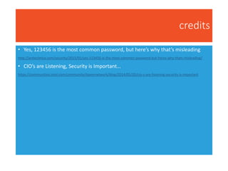 credits
• Yes, 123456 is the most common password, but here’s why that’s misleading
http://arstechnica.com/security/2015/01/yes-123456-is-the-most-common-password-but-heres-why-thats-misleading/
• CIO’s are Listening, Security is Important…
https://communities.intel.com/community/itpeernetwork/blog/2014/05/20/cio-s-are-listening-security-is-important
 