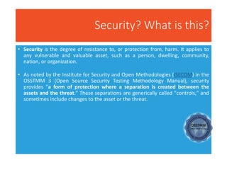 Security? What is this?
• Security is the degree of resistance to, or protection from, harm. It applies to
any vulnerable and valuable asset, such as a person, dwelling, community,
nation, or organization.
• As noted by the Institute for Security and Open Methodologies (ISECOM) in the
OSSTMM 3 (Open Source Security Testing Methodology Manual), security
provides "a form of protection where a separation is created between the
assets and the threat." These separations are generically called "controls," and
sometimes include changes to the asset or the threat.
 