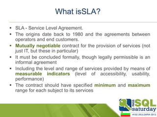 What isSLA?
 SLA - Service Level Agreement.
 The origins date back to 1980 and the agreements between
  operators and end customers.
 Mutually negotiable contract for the provision of services (not
  just IT, but these in particular)
 It must be concluded formally, though legally permissible is an
  informal agreement
 Including the level and range of services provided by means of
  measurable indicators (level of accessibility, usability,
  performance)
 The contract should have specified minimum and maximum
  range for each subject to its services
 
