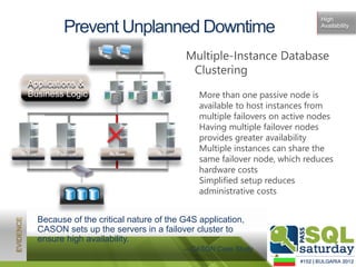 High
                Prevent Unplanned Downtime                                                Availability




                                                         Multiple-Instance Database
                                                          Clustering
  Applications &
  Business Logic            1100101
                            00101
                            0010111
                            1100101
                            0010100
                                      1100101
                                      00101
                                      1100101
                                                          • More than one passive node is
                                                            available to host instances from
                            00101
                              101     00101
                            110010
                             110010   110010




                                                            multiple failovers on active nodes
                                                          • Having multiple failover nodes
                                                            provides greater availability
                                                          • Multiple instances can share the
Active        Failover     Offline
                           Active               Active
                                                            same failover node, which reduces
                                                            hardware costs
                                                          • Simplified setup reduces
                                                            administrative costs


         Because of the critical nature of the G4S application,
         CASON sets up the servers in a failover cluster to
         ensure high availability.
                                                         —CASON Case Study
 