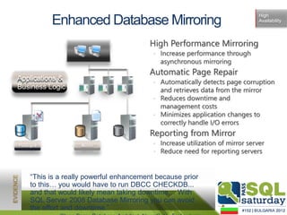 High
            Enhanced Database Mirroring                                        Availability




                                         High Performance Mirroring
                                          • Increase performance through
                                            asynchronous mirroring
                                         Automatic Page Repair
Applications &
                                          • Automatically detects page corruption
Business Logic                              and retrieves data from the mirror
                                          • Reduces downtime and
                                            management costs
                                          • Minimizes application changes to
                                            correctly handle I/O errors
                                         Reporting from Mirror
Principal           Mirror                • Increase utilization of mirror server
                                          • Reduce need for reporting servers


     “This is a really powerful enhancement because prior
     to this… you would have to run DBCC CHECKDB...
     and that would likely mean taking downtime… With
     SQL Server 2008 Database Mirroring you can avoid
     the effort and downtime.”
 