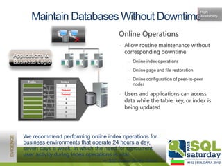 High
       Maintain Databases Without Downtime                                       Availability




                   1100101
                   00101
                   1100101
                                        Online Operations
                   00101
                   110010




                                        • Allow routine maintenance without
                                          corresponding downtime
Applications &
Business Logic                              ‒ Online index operations

                                            ‒ Online page and file restoration

                                            ‒ Online configuration of peer-to-peer
     Table       Index
                     0
                     5
                                              nodes
                 Deleted
                    1
                  Deleted
                    4
                 Deleted
                    2                   • Users and applications can access
                    23
                 Deleted
                    3
                    74
                                          data while the table, key, or index is
                    5
                    05                    being updated
                     6
                    3
                    7




   We recommend performing online index operations for
   business environments that operate 24 hours a day,
   seven days a week, in which the need for concurrent
   user activity during index operations is vital.
                                 — SQL Server Books Online
 
