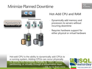 Minimize Planned Downtime
                                                                                    High
                                                                                    Availability




                                                  Hot-Add CPU and RAM
                                                  • Dynamically add memory and
Applications &                                      processors to servers without
Business Logic        110010
                      100101
                                   110010
                                   100101           incurring downtime
                      110010       110010
                      100101       100101
                      110010       110010




                                                  • Requires hardware support for
                      110010
                      100101
                      110010
                                   110010
                                   100101
                                   110010
                                                    either physical or virtual hardware
                      100101       100101
                      110010       110010




   Hot-add CPU is the ability to dynamically add CPUs to
   a running system. Adding CPUs can occur physically
   by adding new hardware, logically by online hardware
   partitioning, or virtually through a virtualization layer.
                                            —SQL Server Books Online
 