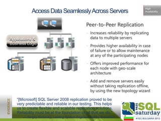 High
                 Access Data Seamlessly Across Servers                                   Availability




                                                      Peer-to-Peer Replication
                                                      • Increases reliability by replicating
Applications &                                          data to multiple servers
Business Logic
                                                      • Provides higher availability in case
                                   1100101
                                   0010110
                                     00101
                                   0101100
                                   1100101
                                   1011001
                                     00101
                                      01
                                    110010




                                                        of failure or to allow maintenance
                                                        at any of the participating nodes
                          110010
                          100101




                                                      • Offers improved performance for
                          110010
                          100101
                          110010




                                                        each node with geo-scale
  1100101
   00101
  1100101
   00101
   110010




                                                        architecture
                                                      • Add and remove servers easily
                                                        without taking replication offline,
                                                        by using the new topology wizard

      “[Microsoft] SQL Server 2008 replication proved to be
      very predictable and reliable in our testing. This helps
      us to create flexible and scalable replication solutions.
      Reliability must be at the foundation of all that we do.”
            — Sergey Elchinsky, Leading System Engineer, Baltika Breweries
 