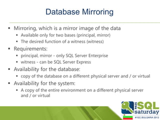 Database Mirroring
 Mirroring, which is a mirror image of the data
    Available only for two bases (principal, mirror)
    The desired function of a witness (witness)
 Requirements:
    principal, mirror - only SQL Server Enterprise
    witness - can be SQL Server Express
 Availability for the database:
    copy of the database on a different physical server and / or virtual
 Availability for the system:
    A copy of the entire environment on a different physical server
     and / or virtual
 