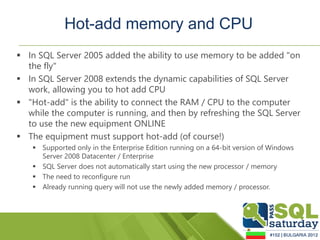 Hot-add memory and CPU
 In SQL Server 2005 added the ability to use memory to be added "on
  the fly"
 In SQL Server 2008 extends the dynamic capabilities of SQL Server
  work, allowing you to hot add CPU
 "Hot-add" is the ability to connect the RAM / CPU to the computer
  while the computer is running, and then by refreshing the SQL Server
  to use the new equipment ONLINE
 The equipment must support hot-add (of course!)
    Supported only in the Enterprise Edition running on a 64-bit version of Windows
     Server 2008 Datacenter / Enterprise
    SQL Server does not automatically start using the new processor / memory
    The need to reconfigure run
    Already running query will not use the newly added memory / processor.
 